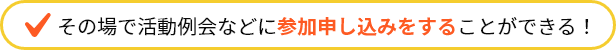 その場で活動例会などに参加申し込みをすることができる！